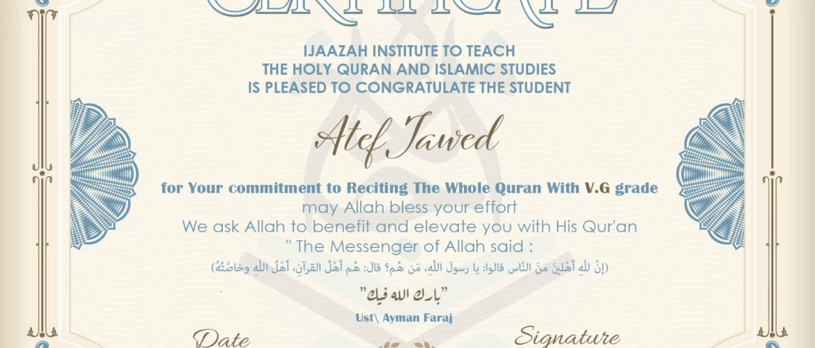 CERTIFICATE ijaazah.com INSTITUTE TO TEACH THE HOLY QURAN AND ISLAMIC STUDIES IS PLEASED TO CONGRATULATE THE STUDENT Atef Jawed for your commitment to Reciting of Whole Quran with V.G grade may Allah bless your effort We ask Allah to benefit and elevate you with this Quran The Messenger of Allah said: إن لله أهلين من الناس» قالوا: يا رسول الله، من هم؟ قال: «هم أهل القرآن، أهل الله وخاصته بارك الله فيك Ust\Ayman Faraj