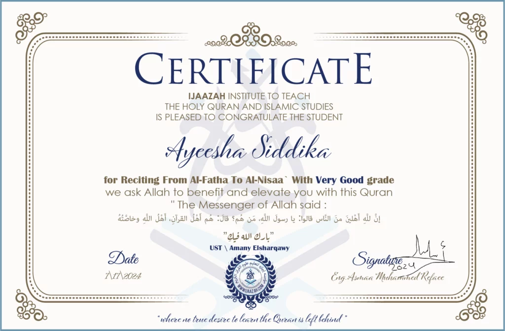 CERTIFICATE
ijaazah.com INSTITUTE TO TEACH THE HOLY QURAN AND ISLAMIC STUDIES IS PLEASED TO CONGRATULATE THE STUDENT Ayeesha Siddika
for Reciting from Al-Fatha To Al-Nisaa` with Very Good grade
We ask Allah to benefit and elevate you with this Quran
The Messenger of Allah said:
إن لله أهلين من الناس» قالوا: يا رسول الله، من هم؟ قال: «هم أهل القرآن، أهل الله وخاصته
بارك الله فيك
Ust\Amany Elsharqawy