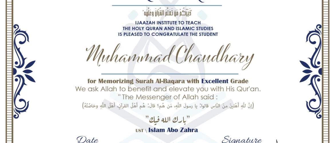 CERTIFICATE خيركم من تعلم القرآن وعلمه IJAAZAH INSTITUTE TO TEACH THE HOLY QURAN AND ISLAMIC STUDIES IS PLEASED TO CONGRATULATE THE STUDENT Muhammad Chaudhary for Memorizing Surah Al-Baqara with Excellent Grade we ask Allah to benefit and elevate you with this Quran The Messenger of Allah said : إن لله أهلين من الناس» قالوا: يا رسول الله، من هم؟ قال: «هم أهل القرآن، أهل الله وخاصته بارك الله فيك Ust\ Islam Abo Zahra