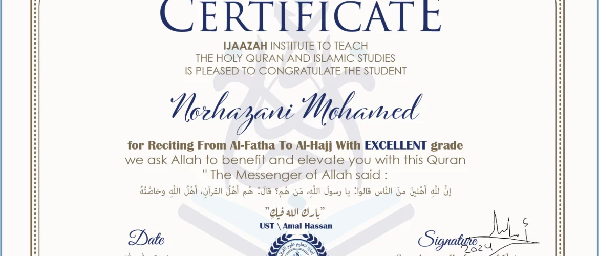 CERTIFICATE ijaazah.com INSTITUTE TO TEACH THE HOLY QURAN AND ISLAMIC STUDIES IS PLEASED TO CONGRATULATE THE STUDENT Norhazani Mohamed for Reciting From Al-Fatha To Al-Hajj with Excellent grade We ask Allah to benefit and elevate you with this Quran The Messenger of Allah said: إن لله أهلين من الناس» قالوا: يا رسول الله، من هم؟ قال: «هم أهل القرآن، أهل الله وخاصته بارك الله فيك Ust\Amal Hassan