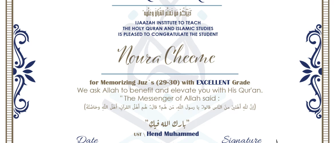 CERTIFICATE خيركم من تعلم القرآن وعلمه IJAAZAH INSTITUTE TO TEACH THE HOLY QURAN AND ISLAMIC STUDIES IS PLEASED TO CONGRATULATE THE STUDENT Noura Cheeme for Memorizing Juz` (29-30) with EXCELLENT Grade we ask Allah to benefit and elevate you with this Quran The Messenger of Allah said : إن لله أهلين من الناس» قالوا: يا رسول الله، من هم؟ قال: «هم أهل القرآن، أهل الله وخاصته بارك الله فيك Ust.Hend mohammed