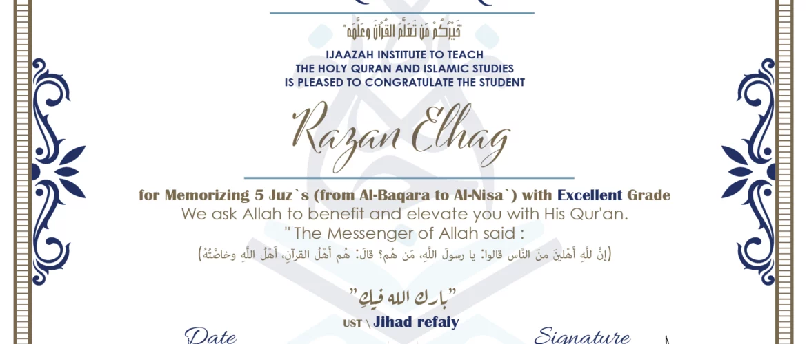 CERTIFICATE خيركم من تعلم القرآن وعلمه IJAAZAH INSTITUTE TO TEACH THE HOLY QURAN AND ISLAMIC STUDIES IS PLEASED TO CONGRATULATE THE STUDENT Razan Elhag for Memorizing 5 Juz`s (from Al-Baqara to Al-Nisa`) with EXCELLENT Grade we ask Allah to benefit and elevate you with this Quran The Messenger of Allah said : إن لله أهلين من الناس» قالوا: يا رسول الله، من هم؟ قال: «هم أهل القرآن، أهل الله وخاصته بارك الله فيك Ust.Jihad refaiy
