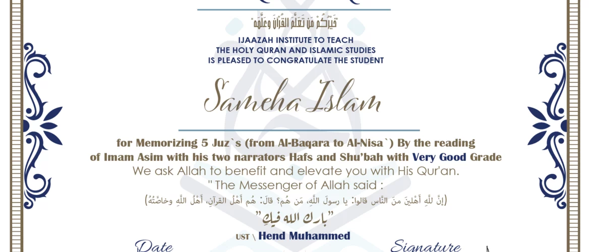 CERTIFICATE خيركم من تعلم القرآن وعلمه IJAAZAH INSTITUTE TO TEACH THE HOLY QURAN AND ISLAMIC STUDIES IS PLEASED TO CONGRATULATE THE STUDENT Sameha Islam for Memorizing 5 Juz`s (from Al-Baqara to Al-Nisa`) By the reading of Imam Asim with his two narrators Hafs and Shu'bah with Very Good Grade we ask Allah to benefit and elevate you with this Quran The Messenger of Allah said : إن لله أهلين من الناس» قالوا: يا رسول الله، من هم؟ قال: «هم أهل القرآن، أهل الله وخاصته بارك الله فيك Ust.Hend mohammed