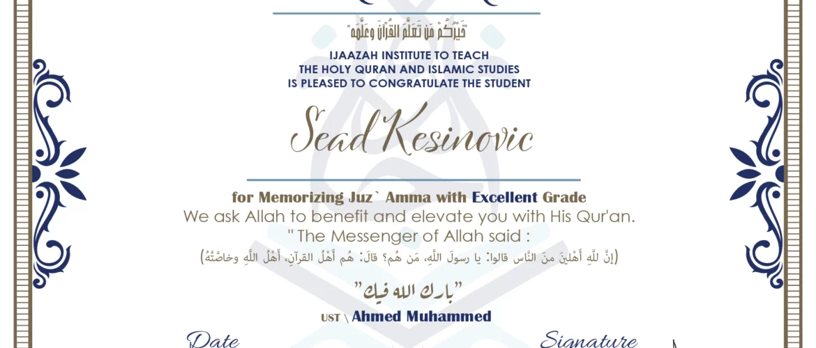 CERTIFICATE خيركم من تعلم القرآن وعلمه IJAAZAH INSTITUTE TO TEACH THE HOLY QURAN AND ISLAMIC STUDIES IS PLEASED TO CONGRATULATE THE STUDENT Sead Kesinovic for Memorizing juz` Amma with Excellent Grade we ask Allah to benefit and elevate you with this Quran The Messenger of Allah said : إن لله أهلين من الناس» قالوا: يا رسول الله، من هم؟ قال: «هم أهل القرآن، أهل الله وخاصته بارك الله فيك Ust\ Ahmed Muhammed