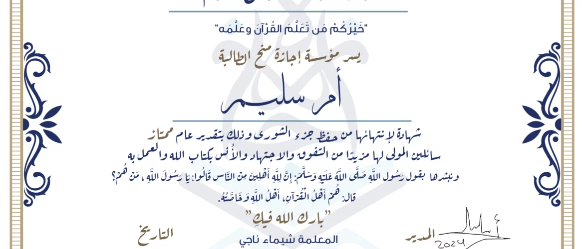 شهادة حفظ القرآن الكريم خيركم من تعلم القرآن وعلمه يسر مؤسسة إجازة منح الطالبة أم سليم شهادة لانتهائها من حفظ جزء الشورى وذلك بتقدير عام ممتاز سائلين المولى لها مزيدا من التفوق والاجتهاد والأنس بكتاب الله والعمل به ونبشرها بقول رسول الله صلى الله عليه وسلم إن لله أهلين من الناس» قالوا: يا رسول الله، من هم؟ قال: «هم أهل القرآن، أهل الله وخاصته بارك الله فيك المعلمة شيماء ناجي