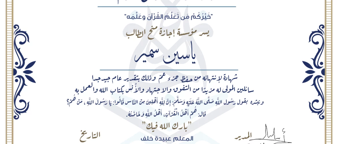 شهادة حفظ القرآن الكريم خيركم من تعلم القرآن وعلمه يسر مؤسسة إجازة منح الطالب ياسين سمير شهادة لانتهائه من حفظ جزء عم وذلك بتقدير عام جيد جدا سائلين المولى له مزيدا من التفوق والاجتهاد والأنس بكتاب الله والعمل به ونبشره بقول رسول الله صلى الله عليه وسلم إن لله أهلين من الناس» قالوا: يا رسول الله، من هم؟ قال: «هم أهل القرآن، أهل الله وخاصته بارك الله فيك المعلمة عبيدة خلف