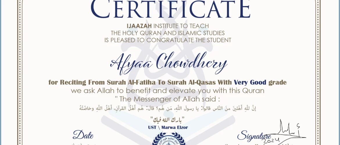 CERTIFICATE ijaazah.com INSTITUTE TO TEACH THE HOLY QURAN AND ISLAMIC STUDIES IS PLEASED TO CONGRATULATE THE STUDENT Afyaa Chowdhery for Reciting From Surah Al-Fatiha To Surah Al-Qasas With Very Good grade We ask Allah to benefit and elevate you with this Quran The Messenger of Allah said: إن لله أهلين من الناس» قالوا: يا رسول الله، من هم؟ قال: «هم أهل القرآن، أهل الله وخاصته جزاكم الله خيرا Ust\Marwa Elzor