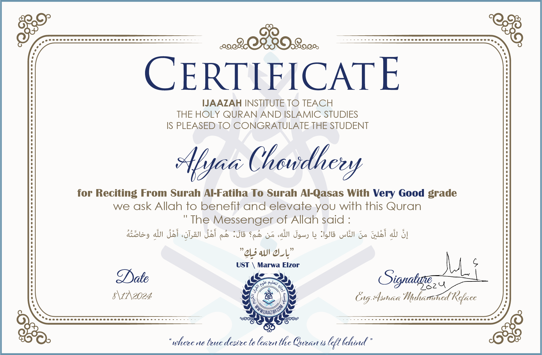 CERTIFICATE ijaazah.com INSTITUTE TO TEACH THE HOLY QURAN AND ISLAMIC STUDIES IS PLEASED TO CONGRATULATE THE STUDENT Afyaa Chowdhery for Reciting From Surah Al-Fatiha To Surah Al-Qasas With Very Good grade We ask Allah to benefit and elevate you with this Quran The Messenger of Allah said: إن لله أهلين من الناس» قالوا: يا رسول الله، من هم؟ قال: «هم أهل القرآن، أهل الله وخاصته جزاكم الله خيرا Ust\Marwa Elzor