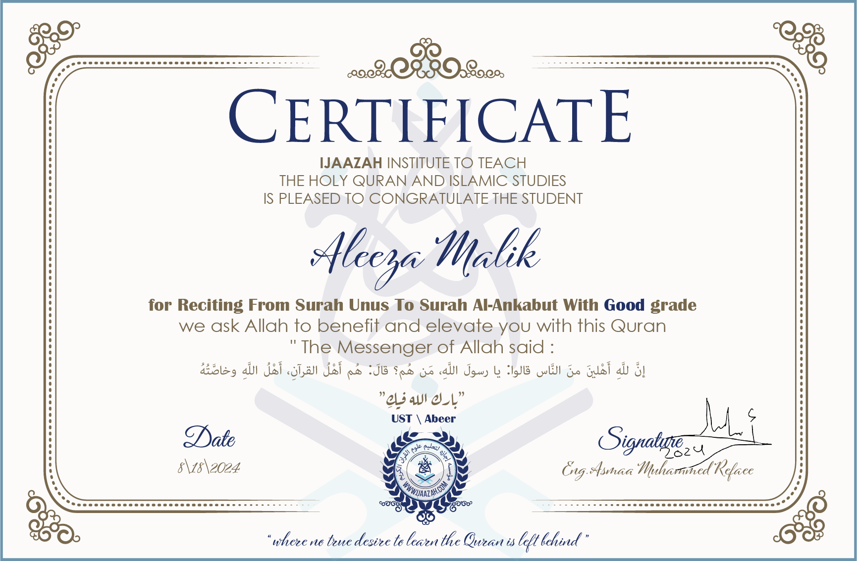 CERTIFICATE ijaazah.com INSTITUTE TO TEACH THE HOLY QURAN AND ISLAMIC STUDIES IS PLEASED TO CONGRATULATE THE STUDENT Aleeza Malik for Reciting From Surah Unus To Surah Al-Ankabut With Good grade We ask Allah to benefit and elevate you with this Quran The Messenger of Allah said: إن لله أهلين من الناس» قالوا: يا رسول الله، من هم؟ قال: «هم أهل القرآن، أهل الله وخاصته جزاكم الله خيرا Ust\Abeer