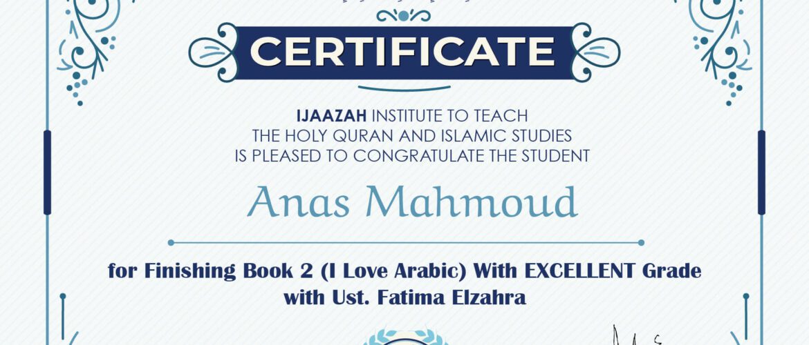 "بلسان عربي مبين" CERTIFICATE IJAAZAH INSTITUTE TO TEACH THE HOLY QURAN AND ISLAMIC STUDIES IS PLEASED TO CONGRATULATE THE STUDENT Anas Mahmoud For Finishing Book 2 (I Love Arabic) With Excellent Grade Ust/ Fatima Elzahra