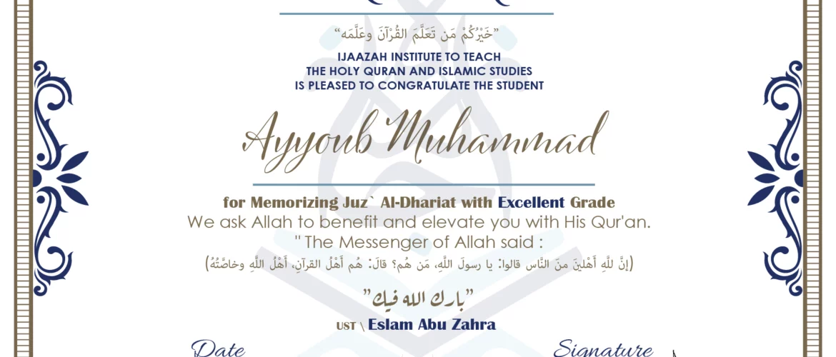 CERTIFICATE خيركم من تعلم القرآن وعلمه IJAAZAH INSTITUTE TO TEACH THE HOLY QURAN AND ISLAMIC STUDIES IS PLEASED TO CONGRATULATE THE STUDENT Ayyoub Muhammad for Memorizing juz` Al-Dhariat with Excellent Grade we ask Allah to benefit and elevate you with this Quran The Messenger of Allah said : إن لله أهلين من الناس» قالوا: يا رسول الله، من هم؟ قال: «هم أهل القرآن، أهل الله وخاصته بارك الله فيك Ust\ Eslam Abu Zahra