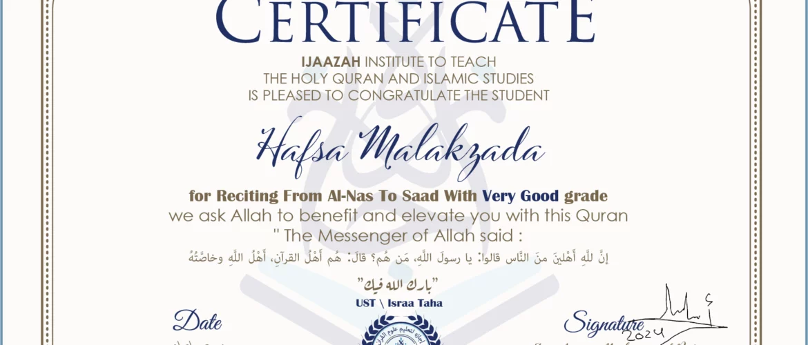 CERTIFICATE ijaazah.com INSTITUTE TO TEACH THE HOLY QURAN AND ISLAMIC STUDIES IS PLEASED TO CONGRATULATE THE STUDENT Hafsa Malakzada for Reciting From Al-Nas To Saad with Very Good grade We ask Allah to benefit and elevate you with this Quran The Messenger of Allah said: إن لله أهلين من الناس» قالوا: يا رسول الله، من هم؟ قال: «هم أهل القرآن، أهل الله وخاصته بارك الله فيك Ust\Israa Taha
