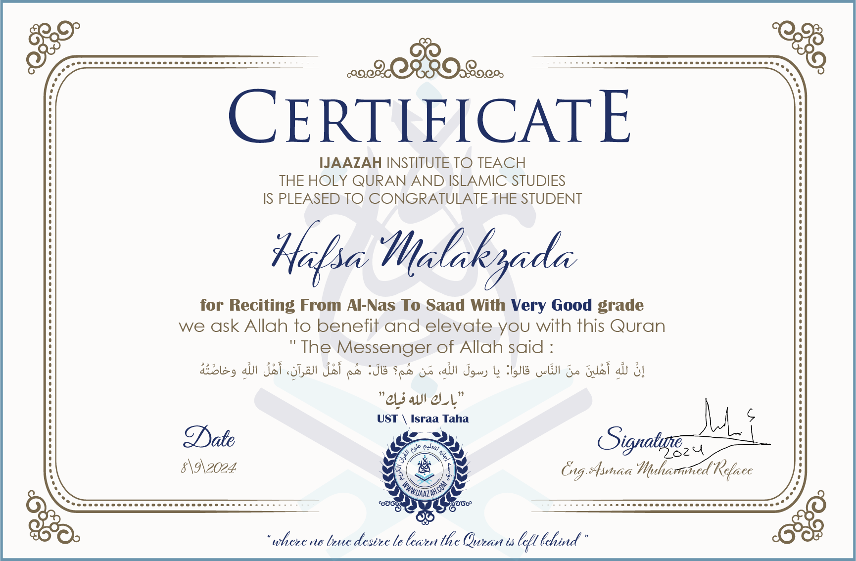 CERTIFICATE ijaazah.com INSTITUTE TO TEACH THE HOLY QURAN AND ISLAMIC STUDIES IS PLEASED TO CONGRATULATE THE STUDENT Hafsa Malakzada for Reciting From Al-Nas To Saad with Very Good grade We ask Allah to benefit and elevate you with this Quran The Messenger of Allah said: إن لله أهلين من الناس» قالوا: يا رسول الله، من هم؟ قال: «هم أهل القرآن، أهل الله وخاصته بارك الله فيك Ust\Israa Taha
