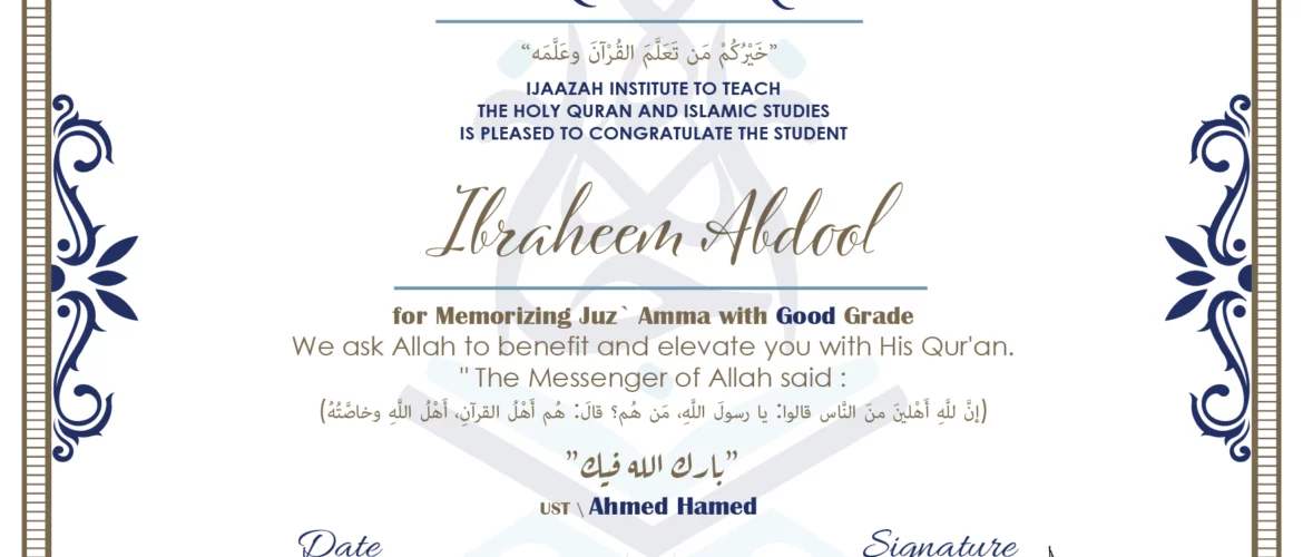 CERTIFICATE خيركم من تعلم القرآن وعلمه IJAAZAH INSTITUTE TO TEACH THE HOLY QURAN AND ISLAMIC STUDIES IS PLEASED TO CONGRATULATE THE STUDENT Ibraheem Abdool for Memorizing juz` Amma with Good Grade we ask Allah to benefit and elevate you with this Quran The Messenger of Allah said : إن لله أهلين من الناس» قالوا: يا رسول الله، من هم؟ قال: «هم أهل القرآن، أهل الله وخاصته بارك الله فيك Ust\ Ahmed Hamed