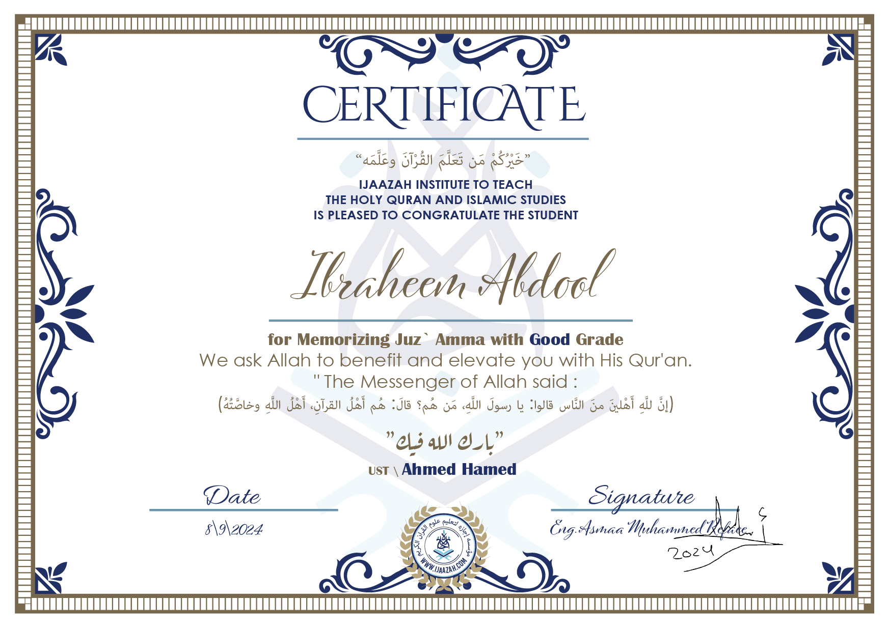CERTIFICATE
خيركم من تعلم القرآن وعلمه
IJAAZAH INSTITUTE TO TEACH THE HOLY QURAN AND ISLAMIC STUDIES IS PLEASED TO CONGRATULATE THE STUDENT
Ibraheem Abdool
for Memorizing juz` Amma with Good Grade
we ask Allah to benefit and elevate you with this Quran The Messenger of Allah said :
إن لله أهلين من الناس» قالوا: يا رسول الله، من هم؟ قال: «هم أهل القرآن، أهل الله وخاصته
بارك الله فيك
Ust\ Ahmed Hamed