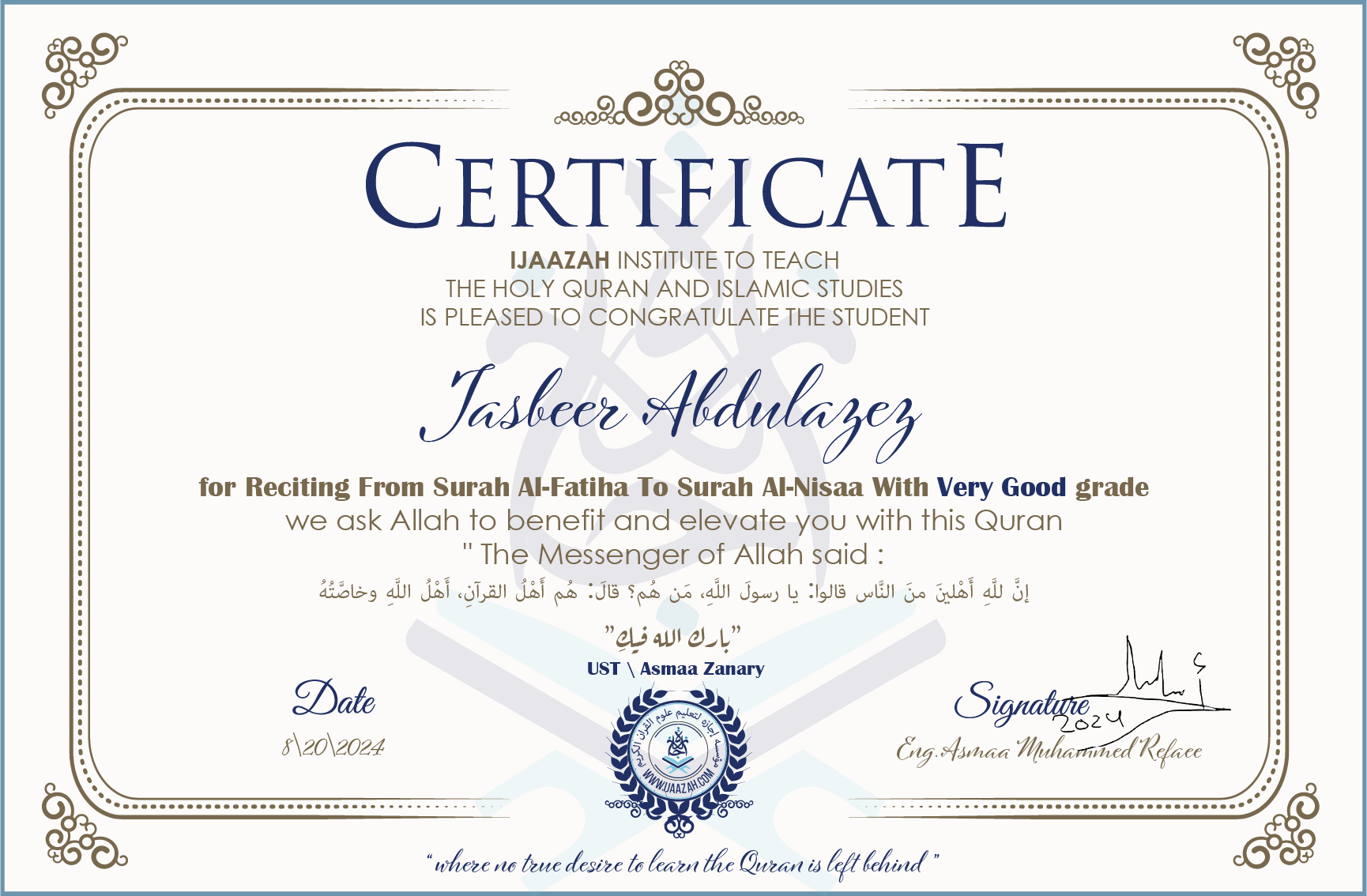 CERTIFICATE ijaazah.com INSTITUTE TO TEACH THE HOLY QURAN AND ISLAMIC STUDIES IS PLEASED TO CONGRATULATE THE STUDENT Jasbeer Abdulazez for Reciting From Surah Al-Fatiha To Surah Al-Nisaa With Very Good grade We ask Allah to benefit and elevate you with this Quran The Messenger of Allah said: إن لله أهلين من الناس» قالوا: يا رسول الله، من هم؟ قال: «هم أهل القرآن، أهل الله وخاصته جزاكم الله خيرا Ust\Asmaa Zanary