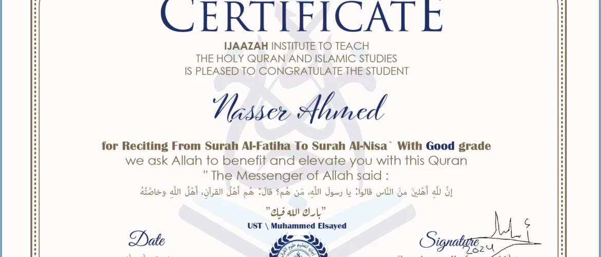 CERTIFICATE ijaazah.com INSTITUTE TO TEACH THE HOLY QURAN AND ISLAMIC STUDIES IS PLEASED TO CONGRATULATE THE STUDENT Nasser Ahmed for Reciting From Surah Al-Fatiha To Surah Al-Nisa' With Good grade We ask Allah to benefit and elevate you with this Quran The Messenger of Allah said: إن لله أهلين من الناس» قالوا: يا رسول الله، من هم؟ قال: «هم أهل القرآن، أهل الله وخاصته جزاكم الله خيرا Ust\Muhammed Elsayed