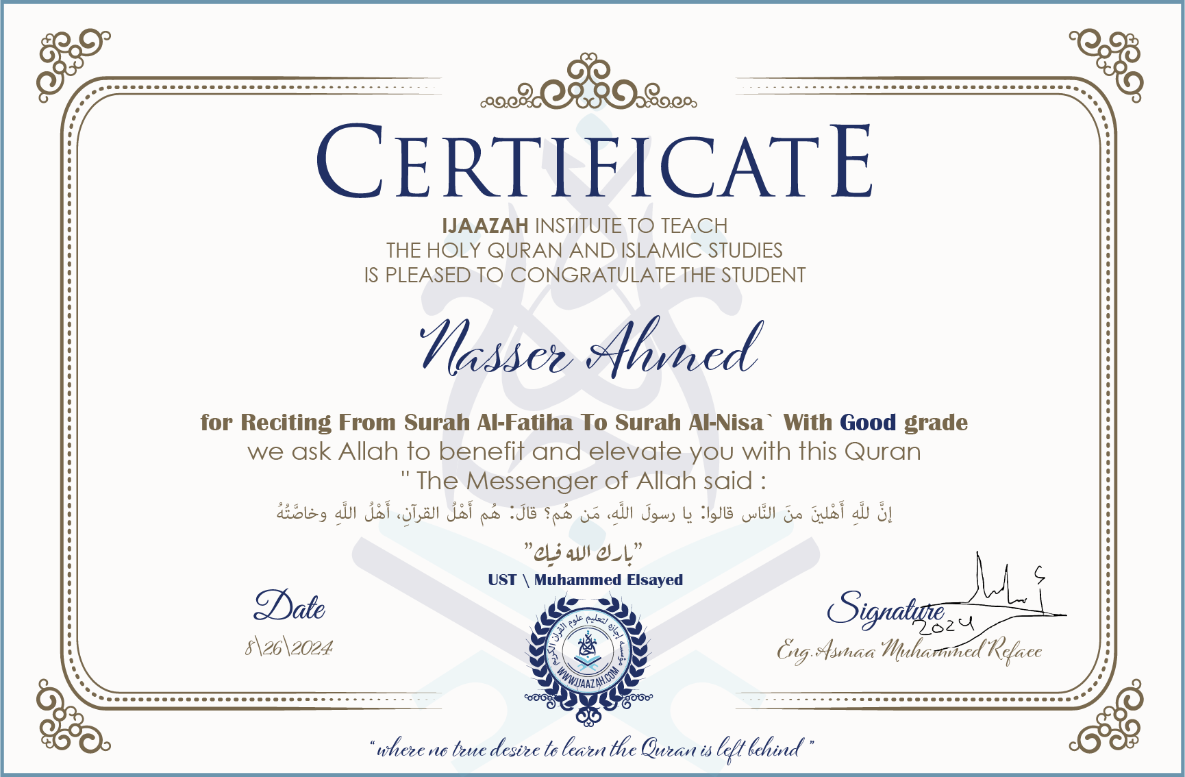 CERTIFICATE ijaazah.com INSTITUTE TO TEACH THE HOLY QURAN AND ISLAMIC STUDIES IS PLEASED TO CONGRATULATE THE STUDENT Nasser Ahmed for Reciting From Surah Al-Fatiha To Surah Al-Nisa' With Good grade We ask Allah to benefit and elevate you with this Quran The Messenger of Allah said: إن لله أهلين من الناس» قالوا: يا رسول الله، من هم؟ قال: «هم أهل القرآن، أهل الله وخاصته جزاكم الله خيرا Ust\Muhammed Elsayed