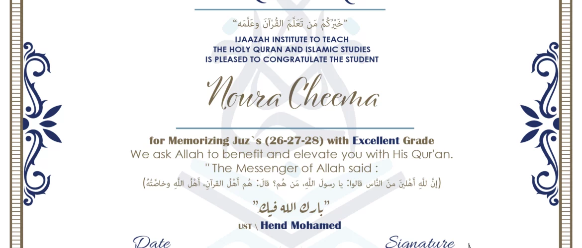 CERTIFICATE خيركم من تعلم القرآن وعلمه IJAAZAH INSTITUTE TO TEACH THE HOLY QURAN AND ISLAMIC STUDIES IS PLEASED TO CONGRATULATE THE STUDENT Noura Cheema for Memorizing juz's (26-27-28) with Excellent Grade we ask Allah to benefit and elevate you with this Quran The Messenger of Allah said : إن لله أهلين من الناس» قالوا: يا رسول الله، من هم؟ قال: «هم أهل القرآن، أهل الله وخاصته بارك الله فيك Ust\ Hend Mohamed