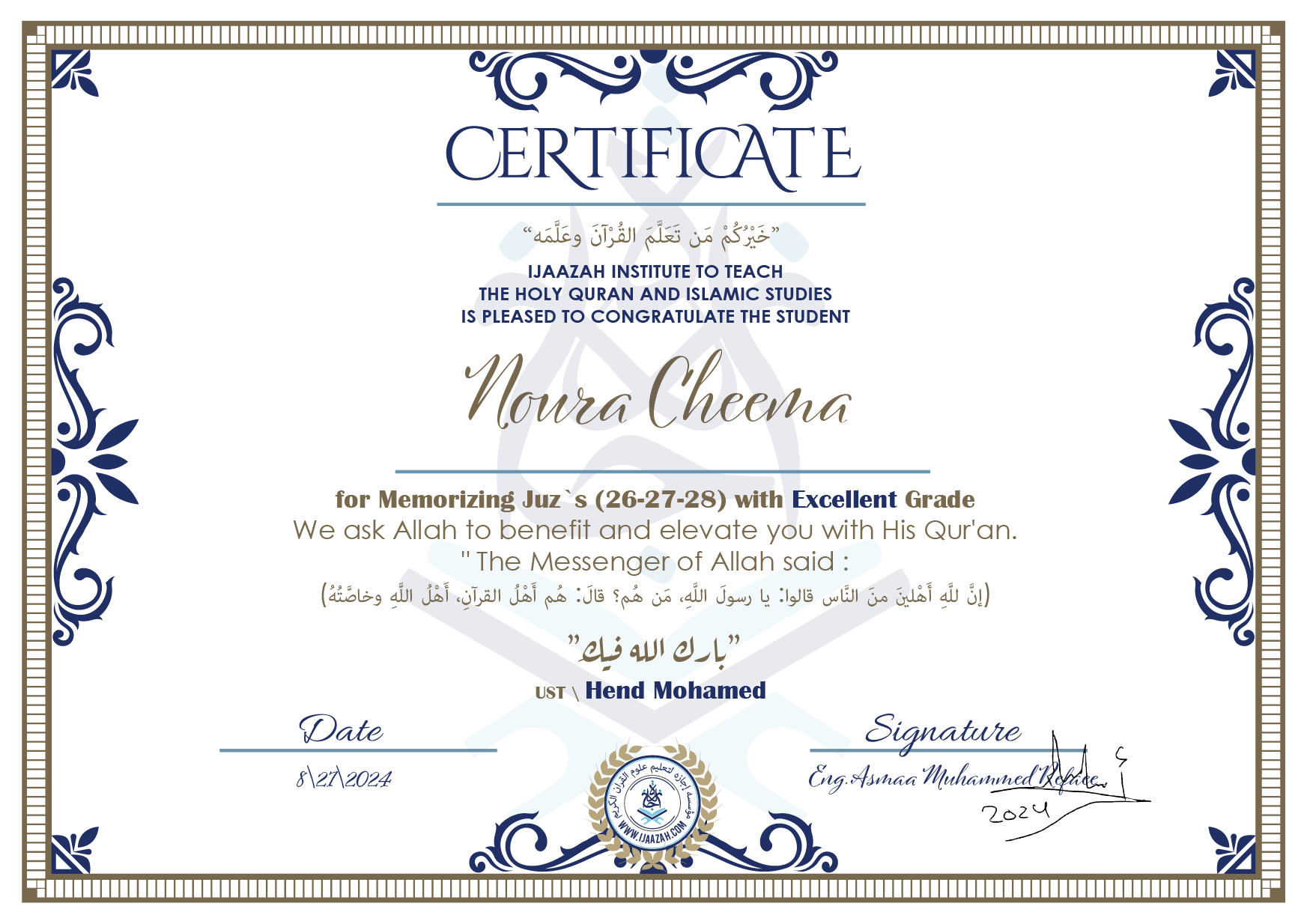 CERTIFICATE خيركم من تعلم القرآن وعلمه IJAAZAH INSTITUTE TO TEACH THE HOLY QURAN AND ISLAMIC STUDIES IS PLEASED TO CONGRATULATE THE STUDENT Noura Cheema for Memorizing juz's (26-27-28) with Excellent Grade we ask Allah to benefit and elevate you with this Quran The Messenger of Allah said : إن لله أهلين من الناس» قالوا: يا رسول الله، من هم؟ قال: «هم أهل القرآن، أهل الله وخاصته بارك الله فيك Ust\ Hend Mohamed