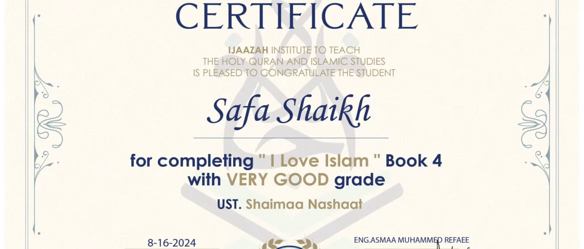 CERTIFICATE IJAAZAH INSTITUTE TO TEACH THE HOLY QURAN AND ISLAMIC STUDIES IS PLEASED TO CONGRATULATE THE STUDENT Safa Shaikh for completing " I Love Islam " Book 4 with Very Good grade UST. Shaimaa Nashaat