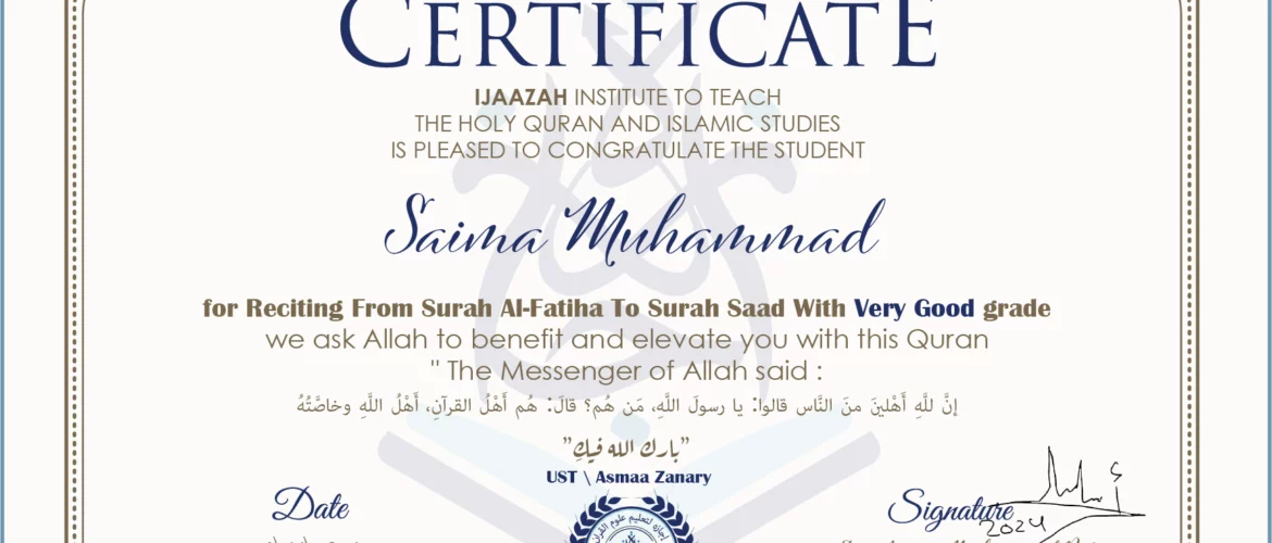 CERTIFICATE ijaazah.com INSTITUTE TO TEACH THE HOLY QURAN AND ISLAMIC STUDIES IS PLEASED TO CONGRATULATE THE STUDENT Saima Muhammad for Reciting From Surah Al-Fatiha To Surah saad with Very Good grade We ask Allah to benefit and elevate you with this Quran The Messenger of Allah said: إن لله أهلين من الناس» قالوا: يا رسول الله، من هم؟ قال: «هم أهل القرآن، أهل الله وخاصته بارك الله فيك Ust\Asmaa Zanary