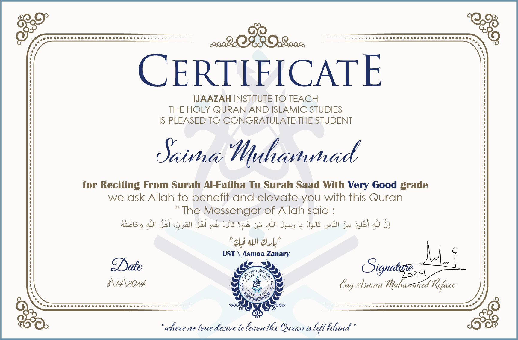 CERTIFICATE ijaazah.com INSTITUTE TO TEACH THE HOLY QURAN AND ISLAMIC STUDIES IS PLEASED TO CONGRATULATE THE STUDENT Saima Muhammad for Reciting From Surah Al-Fatiha To Surah saad with Very Good grade We ask Allah to benefit and elevate you with this Quran The Messenger of Allah said: إن لله أهلين من الناس» قالوا: يا رسول الله، من هم؟ قال: «هم أهل القرآن، أهل الله وخاصته بارك الله فيك Ust\Asmaa Zanary