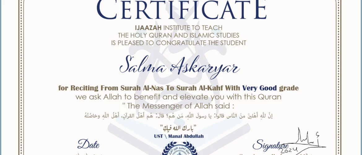CERTIFICATE ijaazah.com INSTITUTE TO TEACH THE HOLY QURAN AND ISLAMIC STUDIES IS PLEASED TO CONGRATULATE THE STUDENT Salma Askaryar for Reciting From Surah Al-Nas To Surah Al-Kahf With Very Good grade We ask Allah to benefit and elevate you with this Quran The Messenger of Allah said: إن لله أهلين من الناس» قالوا: يا رسول الله، من هم؟ قال: «هم أهل القرآن، أهل الله وخاصته جزاكم الله خيرا Ust\Manal Abdullah