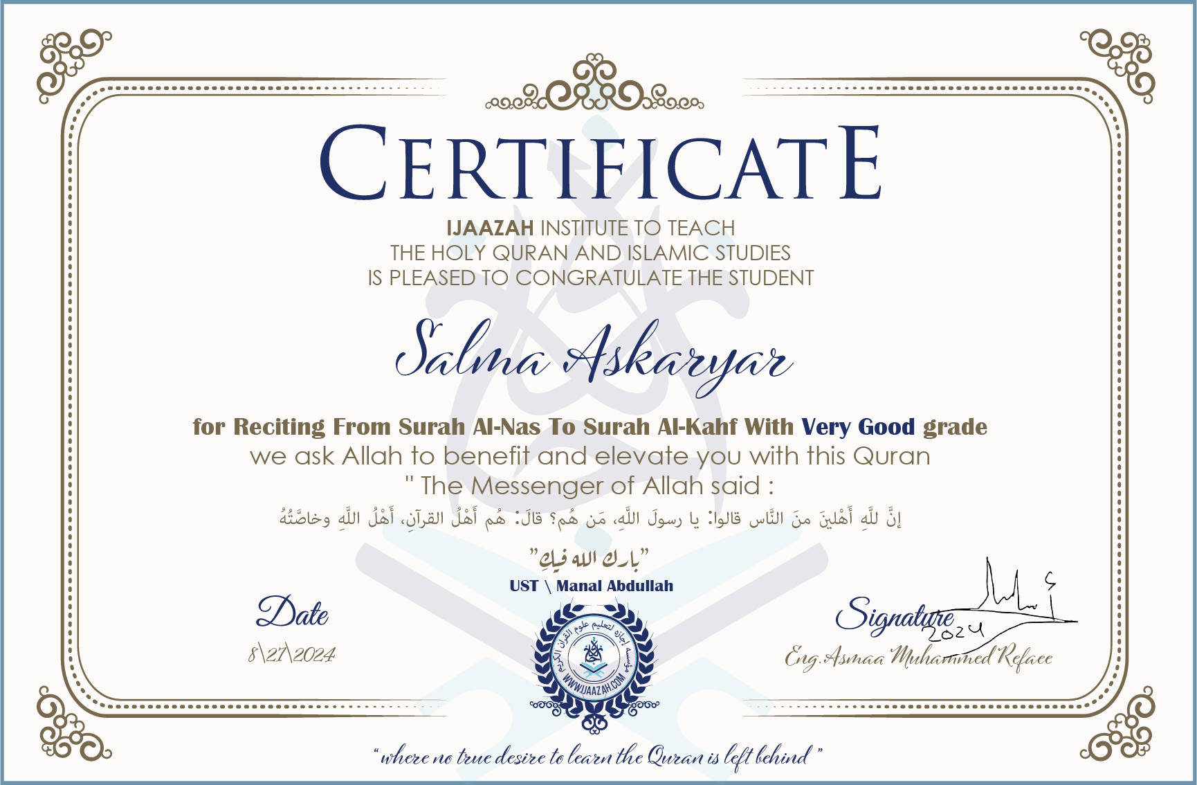 CERTIFICATE ijaazah.com INSTITUTE TO TEACH THE HOLY QURAN AND ISLAMIC STUDIES IS PLEASED TO CONGRATULATE THE STUDENT Salma Askaryar for Reciting From Surah Al-Nas To Surah Al-Kahf With Very Good grade We ask Allah to benefit and elevate you with this Quran The Messenger of Allah said: إن لله أهلين من الناس» قالوا: يا رسول الله، من هم؟ قال: «هم أهل القرآن، أهل الله وخاصته جزاكم الله خيرا Ust\Manal Abdullah