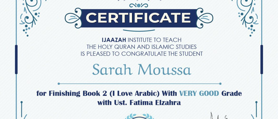 "بلسان عربي مبين" CERTIFICATE IJAAZAH INSTITUTE TO TEACH THE HOLY QURAN AND ISLAMIC STUDIES IS PLEASED TO CONGRATULATE THE STUDENT Sarah Moussa For Finishing Book 2 (I Love Arabic) With Very Good Grade Ust/ Fatima Elzahra