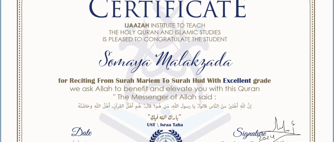 CERTIFICATE ijaazah.com INSTITUTE TO TEACH THE HOLY QURAN AND ISLAMIC STUDIES IS PLEASED TO CONGRATULATE THE STUDENT Somaya Malakzada for Reciting From Surah Mariem To Surah Hud with Excellent grade We ask Allah to benefit and elevate you with this Quran The Messenger of Allah said: إن لله أهلين من الناس» قالوا: يا رسول الله، من هم؟ قال: «هم أهل القرآن، أهل الله وخاصته بارك الله فيك Ust\Israa Taha