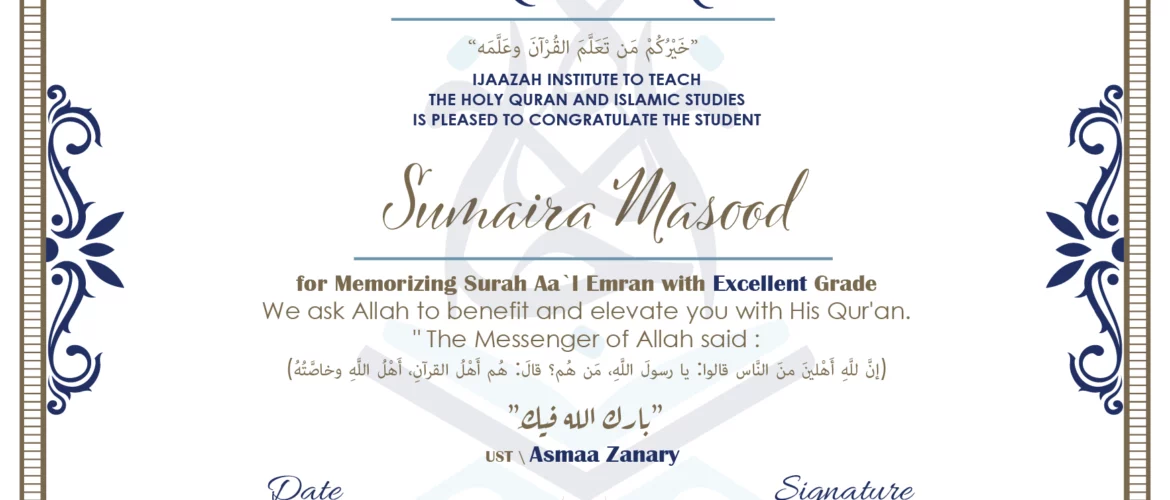 CERTIFICATE خيركم من تعلم القرآن وعلمه IJAAZAH INSTITUTE TO TEACH THE HOLY QURAN AND ISLAMIC STUDIES IS PLEASED TO CONGRATULATE THE STUDENT Sumaira Masood for Memorizing Surah Aa' l Emran with Excellent Grade we ask Allah to benefit and elevate you with this Quran The Messenger of Allah said : إن لله أهلين من الناس» قالوا: يا رسول الله، من هم؟ قال: «هم أهل القرآن، أهل الله وخاصته بارك الله فيك Ust\ Asmaa Zanary