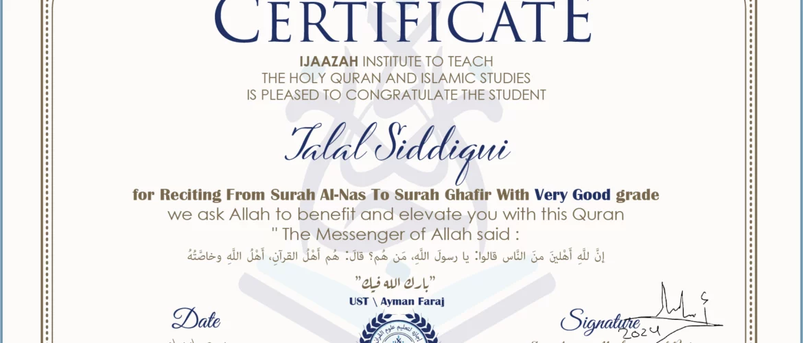 CERTIFICATE ijaazah.com INSTITUTE TO TEACH THE HOLY QURAN AND ISLAMIC STUDIES IS PLEASED TO CONGRATULATE THE STUDENT Talal Siddiqui for Reciting From Surah Al-Nas To Surah Ghafir with Very Good grade We ask Allah to benefit and elevate you with this Quran The Messenger of Allah said: إن لله أهلين من الناس» قالوا: يا رسول الله، من هم؟ قال: «هم أهل القرآن، أهل الله وخاصته بارك الله فيك Ust\Ayman Faraj