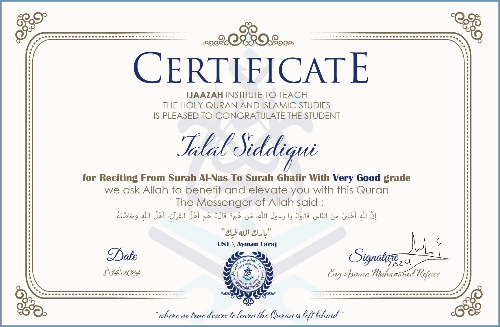 CERTIFICATE ijaazah.com INSTITUTE TO TEACH THE HOLY QURAN AND ISLAMIC STUDIES IS PLEASED TO CONGRATULATE THE STUDENT Talal Siddiqui for Reciting From Surah Al-Nas To Surah Ghafir with Very Good grade We ask Allah to benefit and elevate you with this Quran The Messenger of Allah said: إن لله أهلين من الناس» قالوا: يا رسول الله، من هم؟ قال: «هم أهل القرآن، أهل الله وخاصته بارك الله فيك Ust\Ayman Faraj