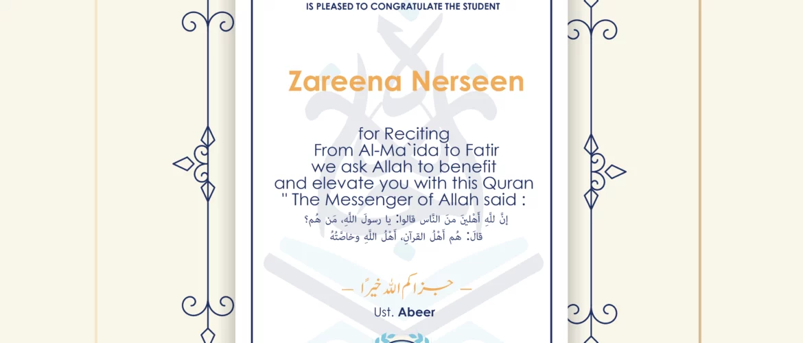 CERTIFICATE ijaazah.com INSTITUTE TO TEACH THE HOLY QURAN AND ISLAMIC STUDIES IS PLEASED TO CONGRATULATE THE STUDENT Zareena Nerseen for Reciting From Al-Ma'ida To Fatir We ask Allah to benefit and elevate you with this Quran The Messenger of Allah said: إن لله أهلين من الناس» قالوا: يا رسول الله، من هم؟ قال: «هم أهل القرآن، أهل الله وخاصته جزاكم الله خيرا Ust\Abeer