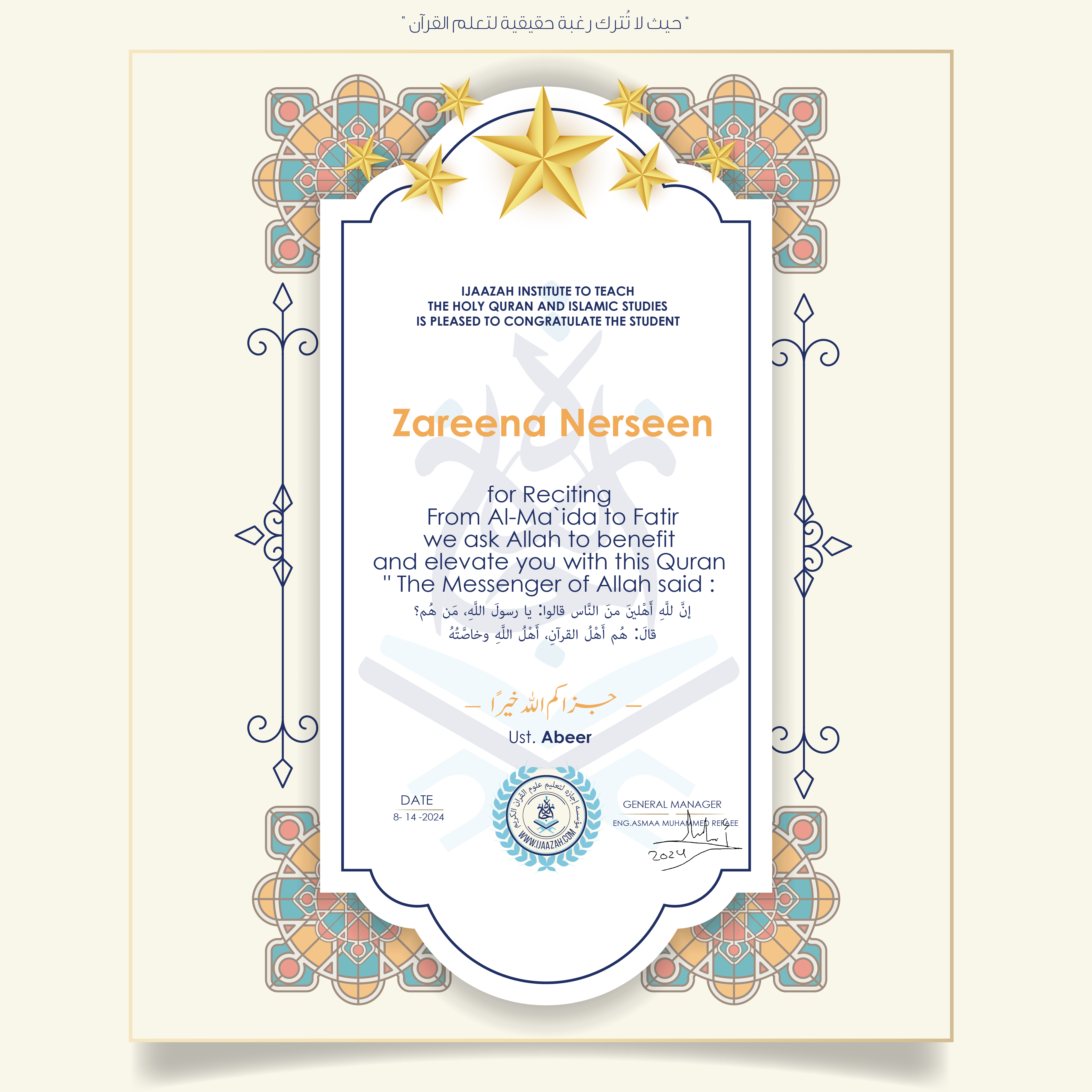 CERTIFICATE ijaazah.com INSTITUTE TO TEACH THE HOLY QURAN AND ISLAMIC STUDIES IS PLEASED TO CONGRATULATE THE STUDENT Zareena Nerseen for Reciting From Al-Ma'ida To Fatir We ask Allah to benefit and elevate you with this Quran The Messenger of Allah said: إن لله أهلين من الناس» قالوا: يا رسول الله، من هم؟ قال: «هم أهل القرآن، أهل الله وخاصته جزاكم الله خيرا Ust\Abeer