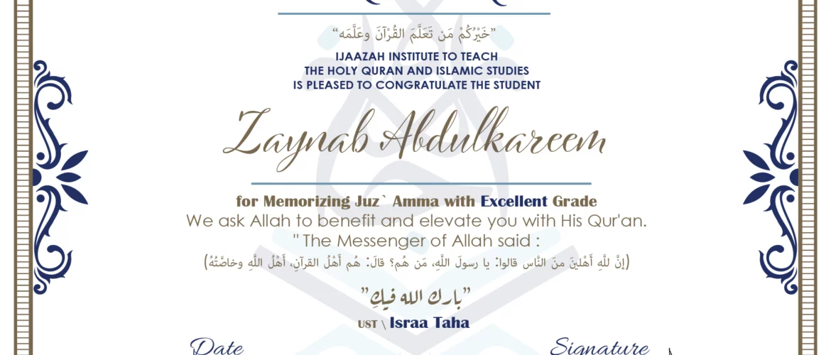 CERTIFICATE خيركم من تعلم القرآن وعلمه IJAAZAH INSTITUTE TO TEACH THE HOLY QURAN AND ISLAMIC STUDIES IS PLEASED TO CONGRATULATE THE STUDENT Zaynab Abdulkareem for Memorizing juz` Amma with Excellent Grade we ask Allah to benefit and elevate you with this Quran The Messenger of Allah said : إن لله أهلين من الناس» قالوا: يا رسول الله، من هم؟ قال: «هم أهل القرآن، أهل الله وخاصته بارك الله فيك Ust\ Israa Taha