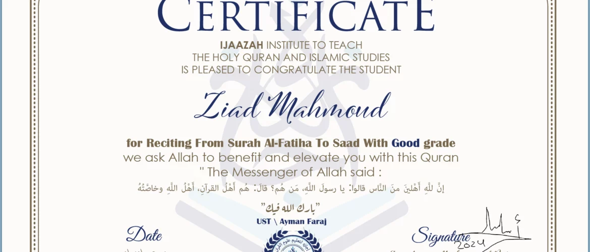 CERTIFICATE ijaazah.com INSTITUTE TO TEACH THE HOLY QURAN AND ISLAMIC STUDIES IS PLEASED TO CONGRATULATE THE STUDENT Ziad Mahmoud for Reciting From Surah Al-Fatiha To Saad With Good grade We ask Allah to benefit and elevate you with this Quran The Messenger of Allah said: إن لله أهلين من الناس» قالوا: يا رسول الله، من هم؟ قال: «هم أهل القرآن، أهل الله وخاصته جزاكم الله خيرا Ust\Ayman Faraj