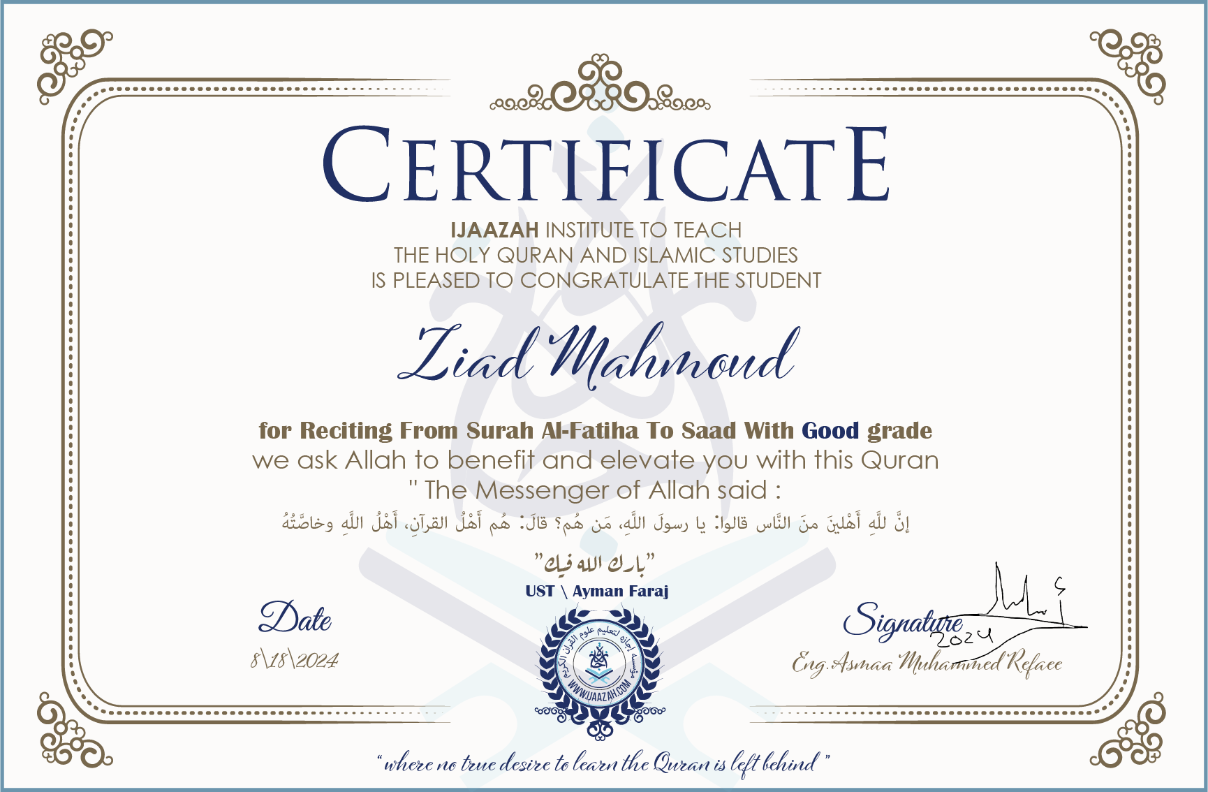 CERTIFICATE ijaazah.com INSTITUTE TO TEACH THE HOLY QURAN AND ISLAMIC STUDIES IS PLEASED TO CONGRATULATE THE STUDENT Ziad Mahmoud for Reciting From Surah Al-Fatiha To Saad With Good grade We ask Allah to benefit and elevate you with this Quran The Messenger of Allah said: إن لله أهلين من الناس» قالوا: يا رسول الله، من هم؟ قال: «هم أهل القرآن، أهل الله وخاصته جزاكم الله خيرا Ust\Ayman Faraj