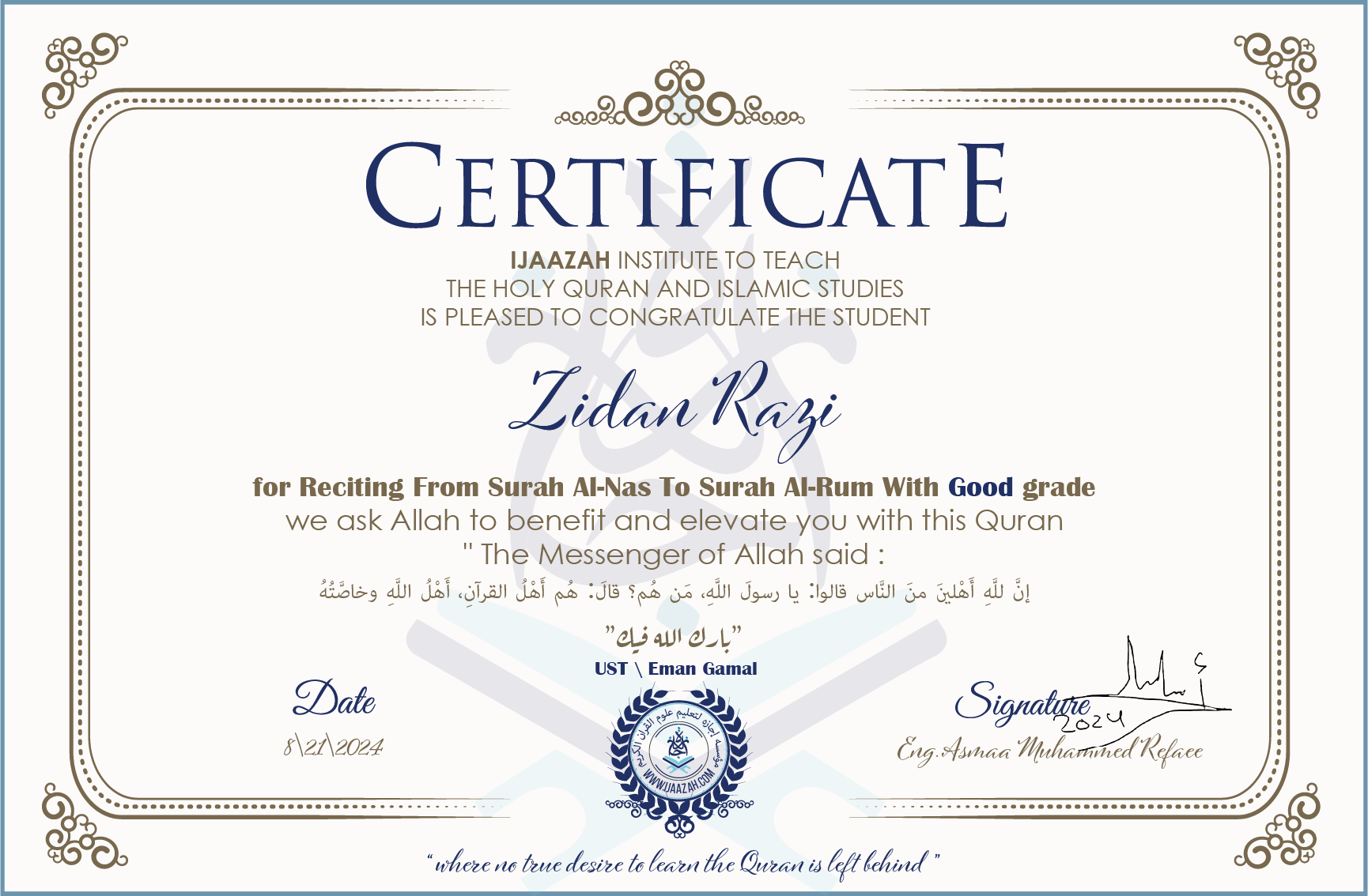CERTIFICATE ijaazah.com INSTITUTE TO TEACH THE HOLY QURAN AND ISLAMIC STUDIES IS PLEASED TO CONGRATULATE THE STUDENT Zidan Razi for Reciting From Surah Al-Nas To Surah Al-Rum With Good grade We ask Allah to benefit and elevate you with this Quran The Messenger of Allah said: إن لله أهلين من الناس» قالوا: يا رسول الله، من هم؟ قال: «هم أهل القرآن، أهل الله وخاصته جزاكم الله خيرا Ust\Eman Gamal