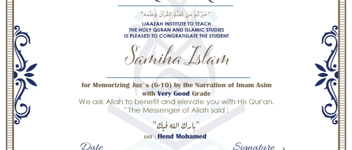 CERTIFICATE خيركم من تعلم القرآن وعلمه IJAAZAH INSTITUTE TO TEACH THE HOLY QURAN AND ISLAMIC STUDIES IS PLEASED TO CONGRATULATE THE STUDENT Sameeha Islam for Memorizing juz's (6-10) by the Narration of Imam Asim with Very Good Grade we ask Allah to benefit and elevate you with this Quran The Messenger of Allah said : إن لله أهلين من الناس» قالوا: يا رسول الله، من هم؟ قال: «هم أهل القرآن، أهل الله وخاصته بارك الله فيك Ust\ Hend Mohamed