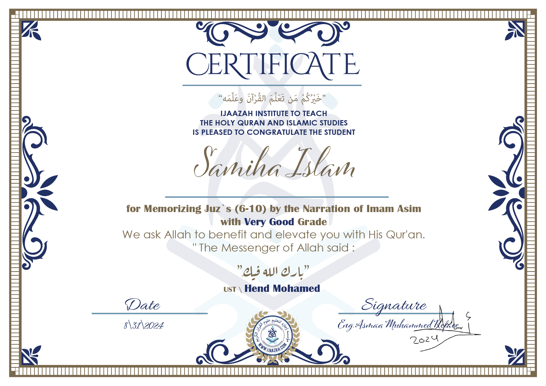 CERTIFICATE خيركم من تعلم القرآن وعلمه IJAAZAH INSTITUTE TO TEACH THE HOLY QURAN AND ISLAMIC STUDIES IS PLEASED TO CONGRATULATE THE STUDENT Sameeha Islam for Memorizing juz's (6-10) by the Narration of Imam Asim with Very Good Grade we ask Allah to benefit and elevate you with this Quran The Messenger of Allah said : إن لله أهلين من الناس» قالوا: يا رسول الله، من هم؟ قال: «هم أهل القرآن، أهل الله وخاصته بارك الله فيك Ust\ Hend Mohamed