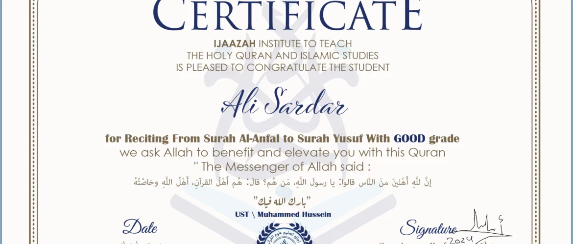 CERTIFICATE ijaazah.com INSTITUTE TO TEACH THE HOLY QURAN AND ISLAMIC STUDIES IS PLEASED TO CONGRATULATE THE STUDENT Ali Sardar for Reciting From Surah Al-Anfal To Surah Yusuf With GOOD grade We ask Allah to benefit and elevate you with this Quran The Messenger of Allah said: إن لله أهلين من الناس» قالوا: يا رسول الله، من هم؟ قال: «هم أهل القرآن، أهل الله وخاصته جزاكم الله خيرا Ust\Muhammed Hussein