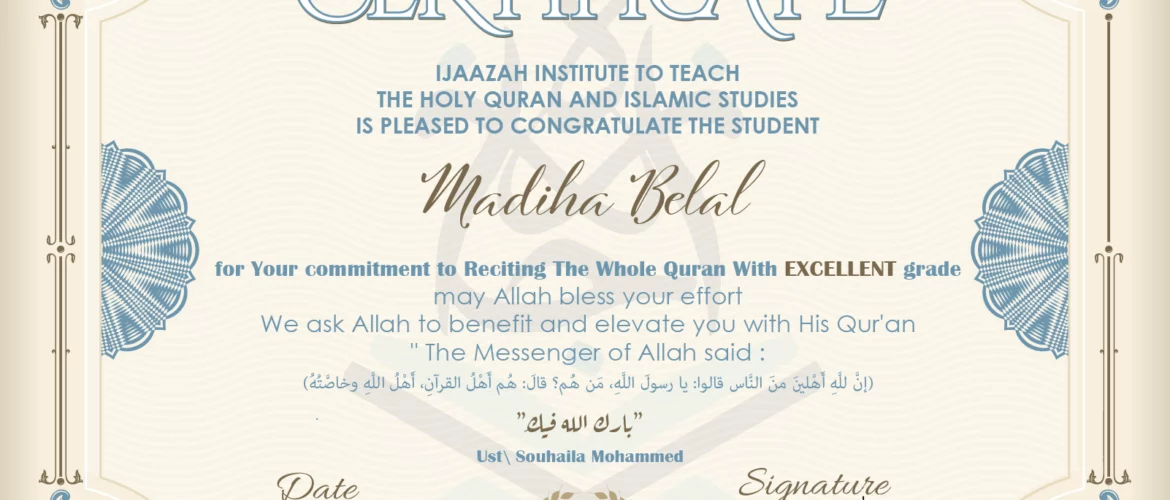 CERTIFICATE ijaazah.com INSTITUTE TO TEACH THE HOLY QURAN AND ISLAMIC STUDIES IS PLEASED TO CONGRATULATE THE STUDENT Madiha Belal for Your commitment to Reciting The Whole Quran With EXCELLENT grade, may Allah bless your effort We ask Allah to benefit and elevate you with this Quran The Messenger of Allah said: إن لله أهلين من الناس» قالوا: يا رسول الله، من هم؟ قال: «هم أهل القرآن، أهل الله وخاصته جزاكم الله خيرا Ust\Souhaila Mohammed