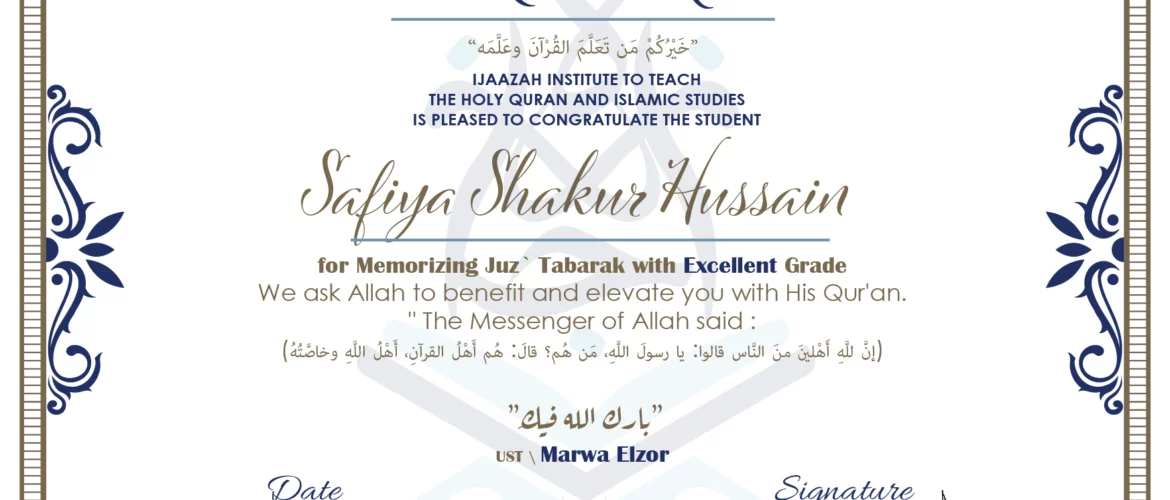 CERTIFICATE خيركم من تعلم القرآن وعلمه IJAAZAH INSTITUTE TO TEACH THE HOLY QURAN AND ISLAMIC STUDIES IS PLEASED TO CONGRATULATE THE STUDENT Safiya Shakur Hussain for Memorizing juz' Tabarak with Excellent Grade we ask Allah to benefit and elevate you with this Quran The Messenger of Allah said : إن لله أهلين من الناس» قالوا: يا رسول الله، من هم؟ قال: «هم أهل القرآن، أهل الله وخاصته بارك الله فيك Ust\ Marwa Elzor