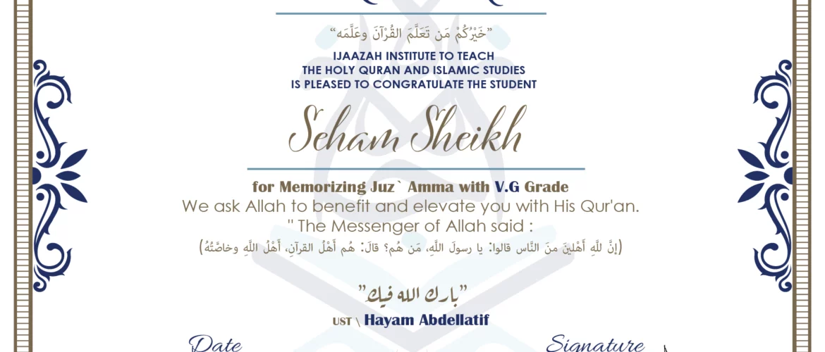 CERTIFICATE خيركم من تعلم القرآن وعلمه IJAAZAH INSTITUTE TO TEACH THE HOLY QURAN AND ISLAMIC STUDIES IS PLEASED TO CONGRATULATE THE STUDENT Seham Sheikh for Memorizing juz' Amma with V.G Grade we ask Allah to benefit and elevate you with this Quran The Messenger of Allah said : إن لله أهلين من الناس» قالوا: يا رسول الله، من هم؟ قال: «هم أهل القرآن، أهل الله وخاصته بارك الله فيك Ust\ Hayam Abdellatif
