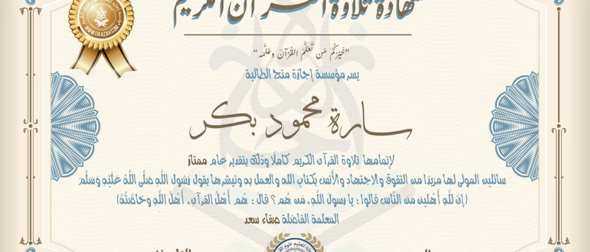 شهادة تلاوة القرآن الكريم خيركم من تعلم القرآن وعلمه يسر مؤسسة إجازة منح الطالبة سارة محمود بكر لإتمامها تلاوة القرآن الكريم كاملا وذلك بتقدير عام ممتاز سائلين المولى لها مزيدا من التفوق والاجتهاد والأنس بكتاب الله والعمل به ونبشرها بقول رسول الله صلى الله عليه وسلم إن لله أهلين من الناس» قالوا: يا رسول الله، من هم؟ قال: «هم أهل القرآن، أهل الله وخاصته بارك الله فيك المعلمة صفاء سعد